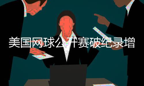 美国网球公开赛破纪录增长，中国网球迎来具有里程碑意义的一年