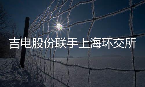 吉电股份联手上海环交所推进区域碳交易中心建设