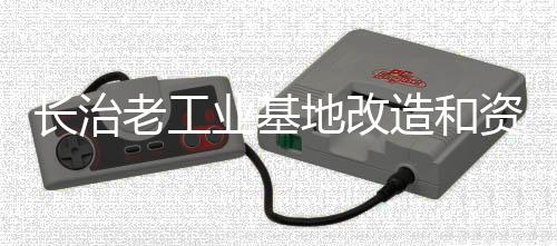 长治老工业基地改造和资源型城市转型升级试点工作受到国务院办公厅督查激励—— 老树新枝更著花
