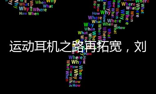 运动耳机之路再拓宽，刘湘成为韶音中国品牌代言人
