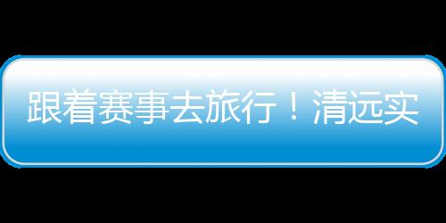 跟着赛事去旅行！清远实力“出圈”释放文旅体融合活力
